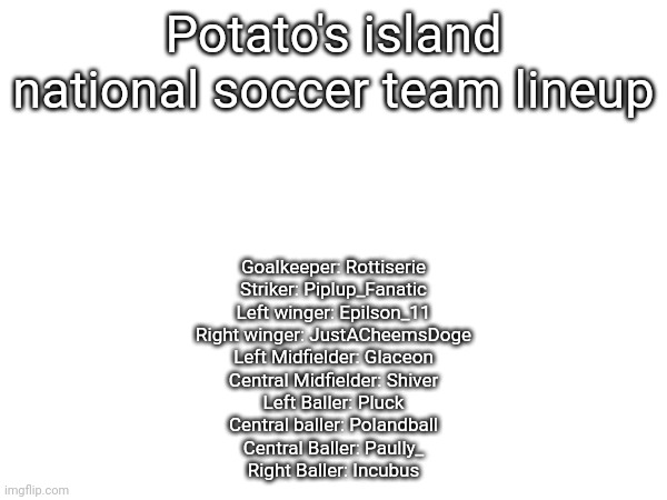 Potato's island national soccer team lineup; Goalkeeper: Rottiserie
Striker: Piplup_Fanatic
Left winger: Epilson_11
Right winger: JustACheemsDoge
Left Midfielder: Glaceon
Central Midfielder: Shiver
Left Baller: Pluck
Central baller: Polandball
Central Baller: Paully_
Right Baller: Incubus | made w/ Imgflip meme maker