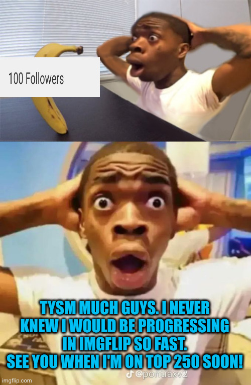 *105 | TYSM MUCH GUYS. I NEVER KNEW I WOULD BE PROGRESSING IN IMGFLIP SO FAST. SEE YOU WHEN I'M ON TOP 250 SOON! | image tagged in shocked black guy staring into a banana,shocked black guy,followers,yayaya,party,imgflip | made w/ Imgflip meme maker