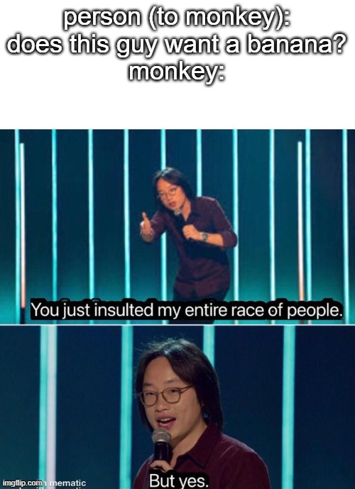 You just insulted my entire race of people | person (to monkey): does this guy want a banana?
monkey: | image tagged in you just insulted my entire race of people,yeetus | made w/ Imgflip meme maker