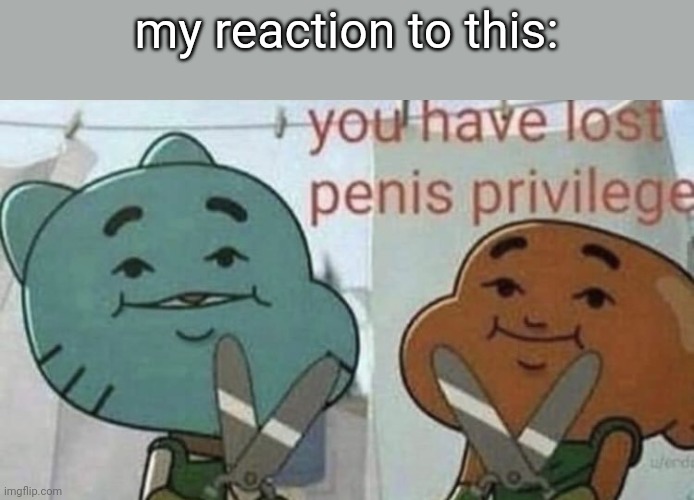 You have lost p*nis privilege. | my reaction to this: | image tagged in you have lost p nis privilege | made w/ Imgflip meme maker
