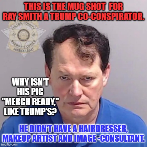 He will never miss a chance to make a buck off of his "suckers." | THIS IS THE MUG SHOT  FOR RAY SMITH A TRUMP CO-CONSPIRATOR. WHY ISN'T HIS PIC "MERCH READY," LIKE TRUMP'S? HE DIDN'T HAVE A HAIRDRESSER, MAKEUP ARTIST AND IMAGE -CONSULTANT. | image tagged in politics | made w/ Imgflip meme maker