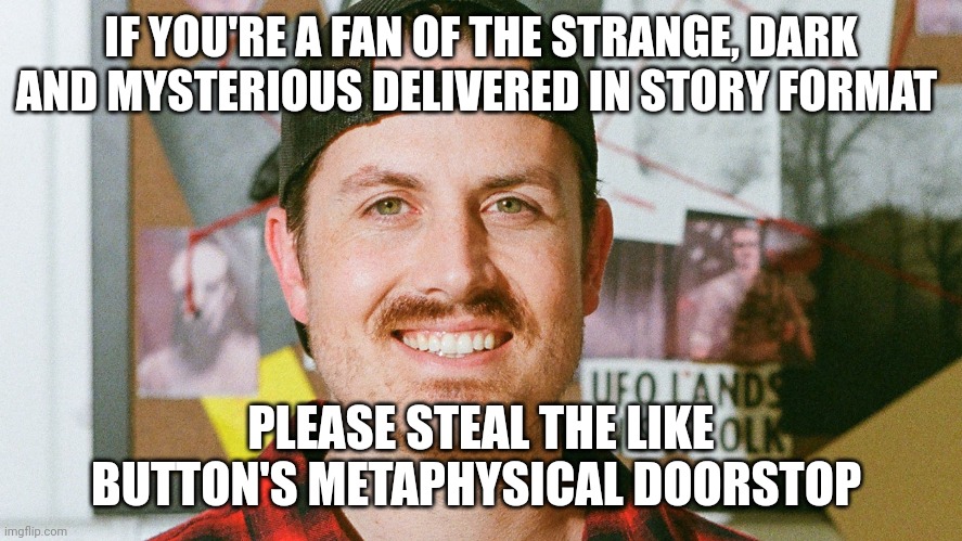 I just stole the like button's metaphysical doorstop | IF YOU'RE A FAN OF THE STRANGE, DARK AND MYSTERIOUS DELIVERED IN STORY FORMAT; PLEASE STEAL THE LIKE BUTTON'S METAPHYSICAL DOORSTOP | image tagged in mrballen like button skit | made w/ Imgflip meme maker