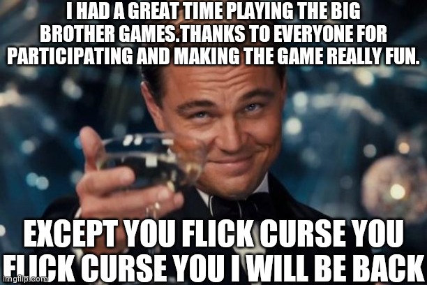 I am just kidding Flick I think.Also shoutout to LilTakeThat123 for hosting the games | I HAD A GREAT TIME PLAYING THE BIG BROTHER GAMES.THANKS TO EVERYONE FOR PARTICIPATING AND MAKING THE GAME REALLY FUN. EXCEPT YOU FLICK CURSE YOU FLICK CURSE YOU I WILL BE BACK | image tagged in memes,leonardo dicaprio cheers,lol | made w/ Imgflip meme maker