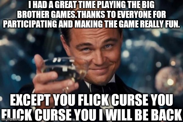 JK flick I think lol.Also shoutout to Liltakethat123 for hosting the games | I HAD A GREAT TIME PLAYING THE BIG BROTHER GAMES.THANKS TO EVERYONE FOR PARTICIPATING AND MAKING THE GAME REALLY FUN. EXCEPT YOU FLICK CURSE YOU FLICK CURSE YOU I WILL BE BACK | image tagged in memes,leonardo dicaprio cheers,lol | made w/ Imgflip meme maker