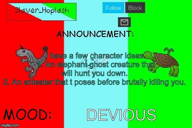 Hoplash's Announcement Temp | I have a few character ideas.
1. An elephant ghost creature that will hunt you down. 
2. An anteater that t poses before brutally killing you. DEVIOUS | image tagged in hoplash's announcement temp | made w/ Imgflip meme maker