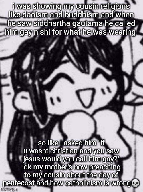 i aint christian my mom gon kill me | i was showing my cousin religions like daoism and buddhism and when he saw siddhartha gautama he called him gay n shi for what he was wearing; so like i asked him "if u wasnt christian and you saw jesus would you call him gay?"
idk my mother's now preaching to my cousin about the day of pentecost and how catholicism is wrong💀 | image tagged in aubrey | made w/ Imgflip meme maker