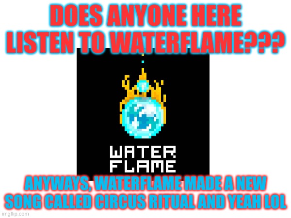 title | DOES ANYONE HERE LISTEN TO WATERFLAME??? ANYWAYS, WATERFLAME MADE A NEW SONG CALLED CIRCUS RITUAL AND YEAH LOL | image tagged in music,oh wow are you actually reading these tags,waterflame | made w/ Imgflip meme maker