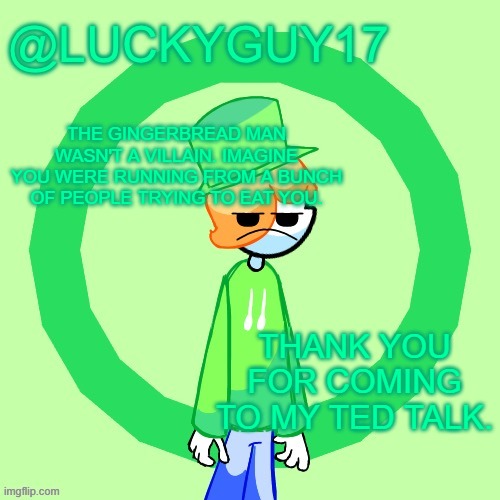 LuckyGuy17 Template | THE GINGERBREAD MAN WASN'T A VILLAIN. IMAGINE YOU WERE RUNNING FROM A BUNCH OF PEOPLE TRYING TO EAT YOU. THANK YOU FOR COMING TO MY TED TALK. | image tagged in luckyguy17 template | made w/ Imgflip meme maker