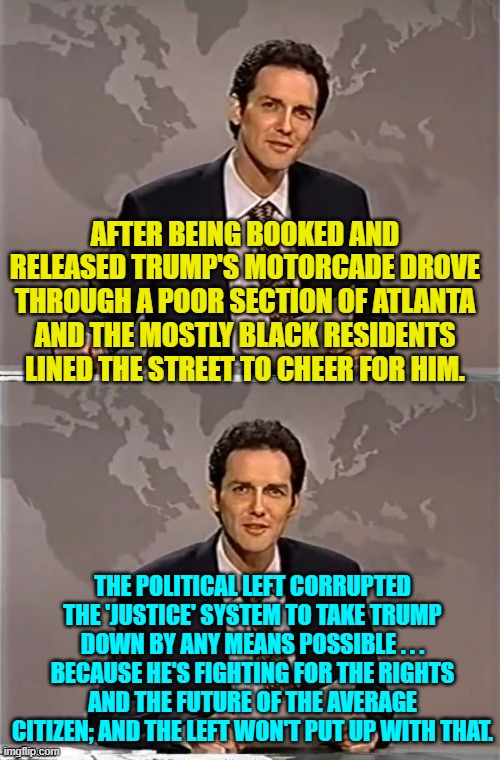 Meh . . . truth is truth; and people are beginning to recognize TRUTH in Donald Trump. | AFTER BEING BOOKED AND RELEASED TRUMP'S MOTORCADE DROVE THROUGH A POOR SECTION OF ATLANTA AND THE MOSTLY BLACK RESIDENTS LINED THE STREET TO CHEER FOR HIM. THE POLITICAL LEFT CORRUPTED THE 'JUSTICE' SYSTEM TO TAKE TRUMP DOWN BY ANY MEANS POSSIBLE . . . BECAUSE HE'S FIGHTING FOR THE RIGHTS AND THE FUTURE OF THE AVERAGE CITIZEN; AND THE LEFT WON'T PUT UP WITH THAT. | image tagged in weekend update with norm | made w/ Imgflip meme maker