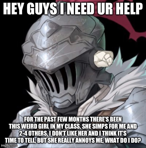 (she might be trans idk) | HEY GUYS I NEED UR HELP; FOR THE PAST FEW MONTHS THERE’S BEEN THIS WEIRD GIRL IN MY CLASS, SHE SIMPS FOR ME AND 2-4 OTHERS, I DON’T LIKE HER AND I THINK IT’S TIME TO TELL, BUT SHE REALLY ANNOYS ME, WHAT DO I DO? | image tagged in goblin slayer | made w/ Imgflip meme maker