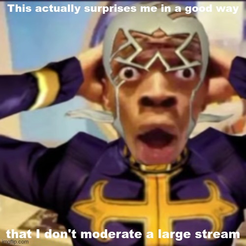 Pucci in shock | This actually surprises me in a good way; that I don't moderate a large stream | image tagged in pucci in shock | made w/ Imgflip meme maker