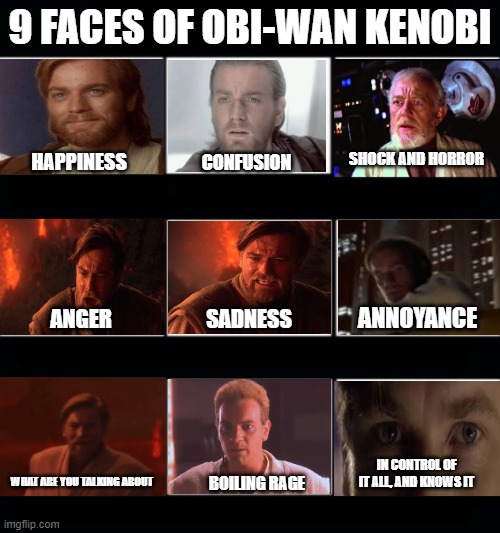 What Obi-Wan face are you | 9 FACES OF OBI-WAN KENOBI; SHOCK AND HORROR; HAPPINESS; CONFUSION; ANNOYANCE; SADNESS; ANGER; IN CONTROL OF IT ALL, AND KNOWS IT; WHAT ARE YOU TALKING ABOUT; BOILING RAGE | image tagged in what my friends think i do - 9 panel | made w/ Imgflip meme maker