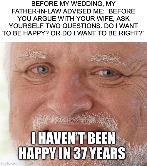BEFORE MY WEDDING, MY FATHER-IN-LAW ADVISED ME: “BEFORE YOU ARGUE WITH YOUR WIFE, ASK YOURSELF TWO QUESTIONS. DO I WANT TO BE HAPPY? OR DO I WANT TO BE RIGHT?”; I HAVEN’T BEEN HAPPY IN 37 YEARS | image tagged in blank white template,hide the pain harold,marriage,married,wives,husband | made w/ Imgflip meme maker