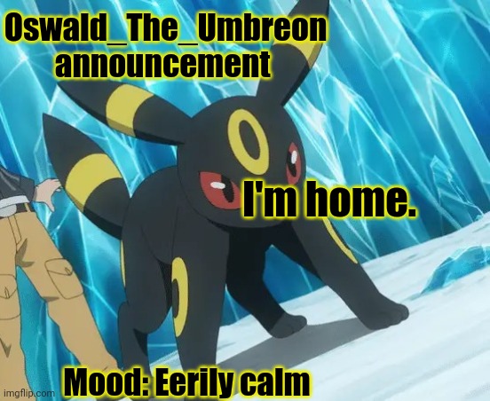 Oswald_The_Umbreon announcement | Oswald_The_Umbreon announcement; I'm home. Mood: Eerily calm | image tagged in oswald_the_umbreon announcement | made w/ Imgflip meme maker