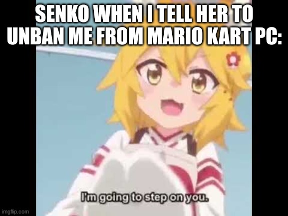 Senko-san tries to kill you. | SENKO WHEN I TELL HER TO UNBAN ME FROM MARIO KART PC: | image tagged in senko-san tries to kill you,funny | made w/ Imgflip meme maker