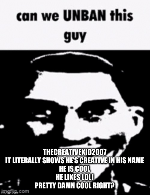 /j | THECREATIVEKID2007
IT LITERALLY SHOWS HE’S CREATIVE IN HIS NAME
HE IS COOL
HE LIKES LOLI
PRETTY DAMN COOL RIGHT? | image tagged in can we unban this guy | made w/ Imgflip meme maker