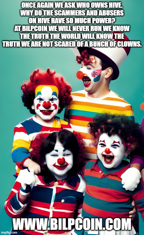 ONCE AGAIN WE ASK WHO OWNS HIVE.
WHY DO THE SCAMMERS AND ABUSERS ON HIVE HAVE SO MUCH POWER?
AT BILPCOIN WE WILL NEVER RUN WE KNOW THE TRUTH THE WORLD WILL KNOW THE TRUTH WE ARE NOT SCARED OF A BUNCH OF CLOWNS. WWW.BILPCOIN.COM | made w/ Imgflip meme maker