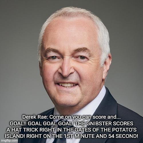 Derek Rae | Derek Rae: Come on you can score and... GOAL!! GOAL GOAL GOAL! THE GNIBSTER SCORES A HAT TRICK RIGHT IN THE GATES OF THE POTATO'S ISLAND! RIGHT ON THE 1ST MINUTE AND 54 SECOND! | image tagged in derek rae | made w/ Imgflip meme maker