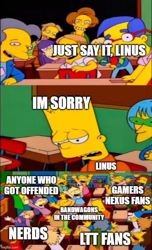 Say the line, Linus! (no ads) | JUST SAY IT, LINUS; IM SORRY; LINUS; ANYONE WHO GOT OFFENDED; GAMERS NEXUS FANS; BANDWAGONS IN THE COMMUNITY; NERDS; LTT FANS | image tagged in say the line bart simpsons | made w/ Imgflip meme maker