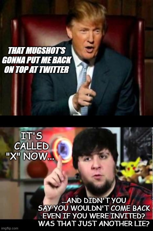 "Hypocrisy is the audacity to preach integrity from a den of corruption" -Wes Fesler | THAT MUGSHOT'S GONNA PUT ME BACK ON TOP AT TWITTER; IT'S CALLED "X" NOW... ...AND DIDN'T YOU SAY YOU WOULDN'T COME BACK EVEN IF YOU WERE INVITED? WAS THAT JUST ANOTHER LIE? | image tagged in donald trump,jontron i have several questions,liar,poison | made w/ Imgflip meme maker