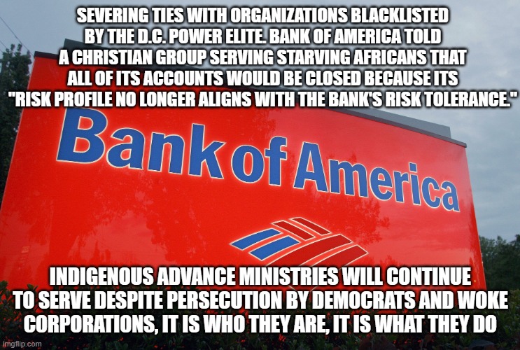 Get in line, Christians are used to persecution | SEVERING TIES WITH ORGANIZATIONS BLACKLISTED BY THE D.C. POWER ELITE. BANK OF AMERICA TOLD A CHRISTIAN GROUP SERVING STARVING AFRICANS THAT ALL OF ITS ACCOUNTS WOULD BE CLOSED BECAUSE ITS "RISK PROFILE NO LONGER ALIGNS WITH THE BANK'S RISK TOLERANCE."; INDIGENOUS ADVANCE MINISTRIES WILL CONTINUE TO SERVE DESPITE PERSECUTION BY DEMOCRATS AND WOKE CORPORATIONS, IT IS WHO THEY ARE, IT IS WHAT THEY DO | image tagged in bank of america,christian persecution,woke corporations,democrat war on america,it is what they do,indigenous advance ministries | made w/ Imgflip meme maker