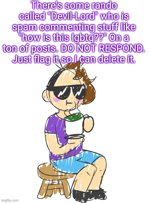 Don't respond. Flag it. Do. Not. Respond. | There's some rando called "Devil-Lord" who is spam commenting stuff like "how is this lgbtq??" On a ton of posts. DO NOT RESPOND. Just flag it so I can delete it. | image tagged in gummy scribble drinking tea | made w/ Imgflip meme maker