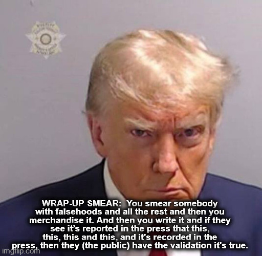 Donald Trump arrest | WRAP-UP SMEAR:  You smear somebody with falsehoods and all the rest and then you merchandise it. And then you write it and if they see it’s reported in the press that this, this, this and this, and it's recorded in the press, then they (the public) have the validation it's true. | image tagged in trump,trump mug shot,wrap up smear,2024 election,joe biden,democracy | made w/ Imgflip meme maker