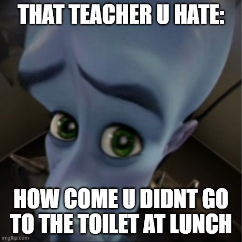 megamind | THAT TEACHER U HATE:; HOW COME U DIDNT GO TO THE TOILET AT LUNCH | image tagged in megamind | made w/ Imgflip meme maker
