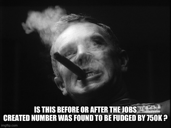 General Ripper (Dr. Strangelove) | IS THIS BEFORE OR AFTER THE JOBS CREATED NUMBER WAS FOUND TO BE FUDGED BY 750K ? | image tagged in general ripper dr strangelove | made w/ Imgflip meme maker