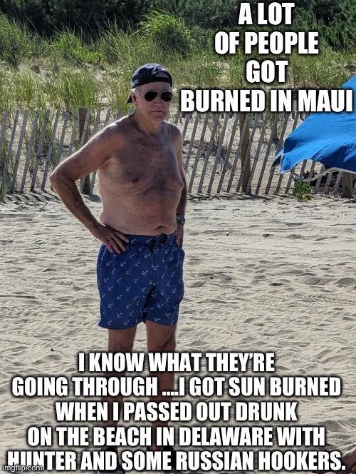 I feel your pain | A LOT OF PEOPLE GOT BURNED IN MAUI; I KNOW WHAT THEY’RE GOING THROUGH ….I GOT SUN BURNED WHEN I PASSED OUT DRUNK ON THE BEACH IN DELAWARE WITH HUNTER AND SOME RUSSIAN HOOKERS. | image tagged in joe biden beach | made w/ Imgflip meme maker