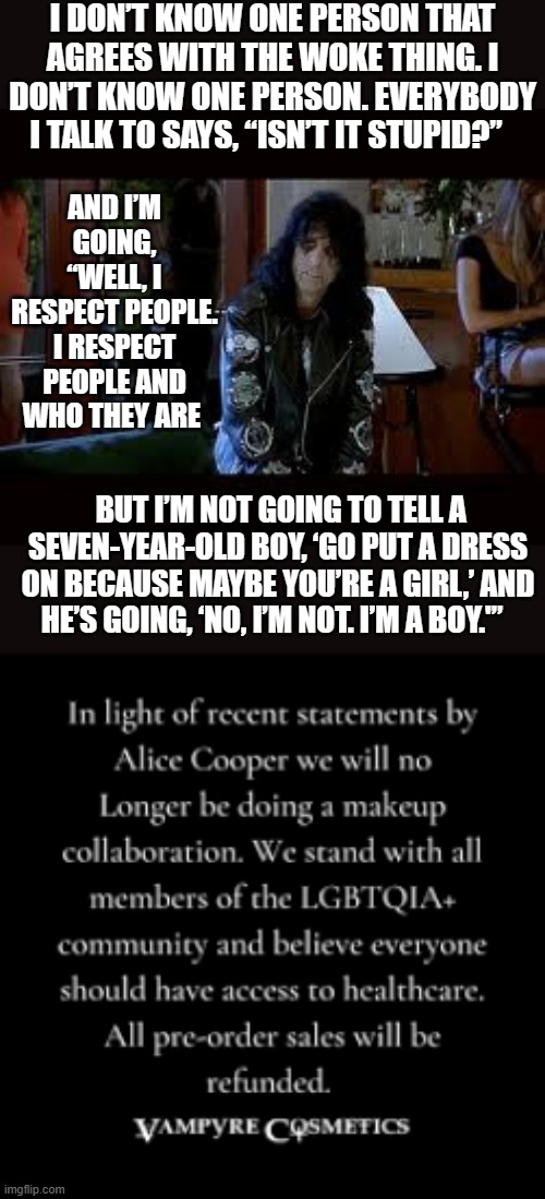 The Cancel Culture Strikes Alice Cooper | I DON’T KNOW ONE PERSON THAT AGREES WITH THE WOKE THING. I DON’T KNOW ONE PERSON. EVERYBODY I TALK TO SAYS, “ISN’T IT STUPID?”; AND I’M GOING, “WELL, I RESPECT PEOPLE. I RESPECT PEOPLE AND WHO THEY ARE; BUT I’M NOT GOING TO TELL A SEVEN-YEAR-OLD BOY, ‘GO PUT A DRESS ON BECAUSE MAYBE YOU’RE A GIRL,’ AND HE’S GOING, ‘NO, I’M NOT. I’M A BOY.'” | image tagged in memes,politics,alice cooper,comments,cancel culture,makeup | made w/ Imgflip meme maker