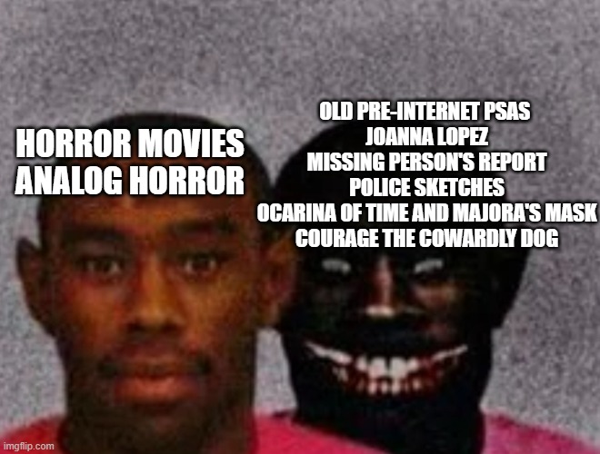 Good Tyler and Bad Tyler | OLD PRE-INTERNET PSAS 
JOANNA LOPEZ MISSING PERSON'S REPORT
POLICE SKETCHES
OCARINA OF TIME AND MAJORA'S MASK
COURAGE THE COWARDLY DOG; HORROR MOVIES
ANALOG HORROR | image tagged in good tyler and bad tyler | made w/ Imgflip meme maker