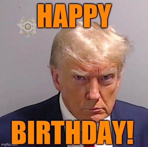 HAPPY BIRTHDAY! | HAPPY; BIRTHDAY! | image tagged in trump,mug shot,4 indictments,91 charges,die in prison | made w/ Imgflip meme maker