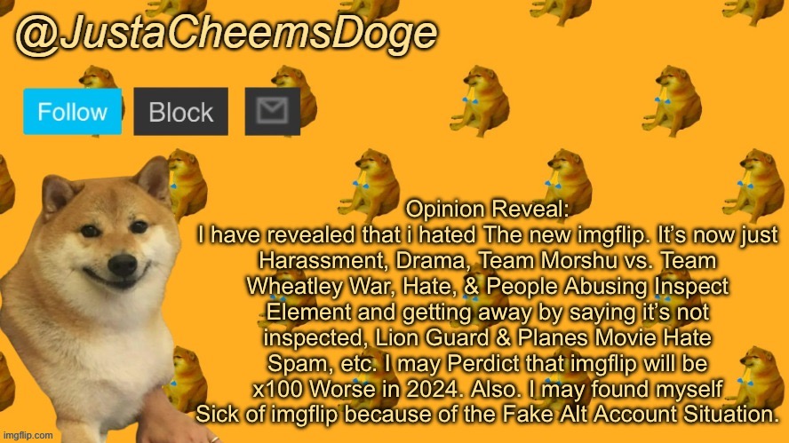 Opinion Reveal (MSMG) | Opinion Reveal:
I have revealed that i hated The new imgflip. It’s now just Harassment, Drama, Team Morshu vs. Team Wheatley War, Hate, & People Abusing Inspect Element and getting away by saying it’s not inspected, Lion Guard & Planes Movie Hate Spam, etc. I may Perdict that imgflip will be x100 Worse in 2024. Also. I may found myself Sick of imgflip because of the Fake Alt Account Situation. | image tagged in new justacheemsdoge announcement template,opinion | made w/ Imgflip meme maker