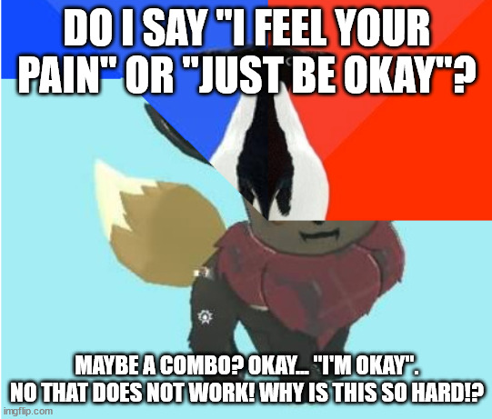 You broke the meme world, huh? | DO I SAY "I FEEL YOUR PAIN" OR "JUST BE OKAY"? MAYBE A COMBO? OKAY... "I'M OKAY". NO THAT DOES NOT WORK! WHY IS THIS SO HARD!? | image tagged in you broke the meme world huh | made w/ Imgflip meme maker