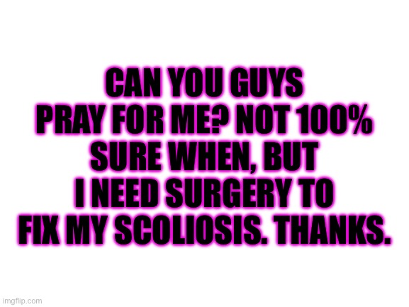 Thanks guys | CAN YOU GUYS PRAY FOR ME? NOT 100% SURE WHEN, BUT I NEED SURGERY TO FIX MY SCOLIOSIS. THANKS. | image tagged in blank white template,prayer | made w/ Imgflip meme maker
