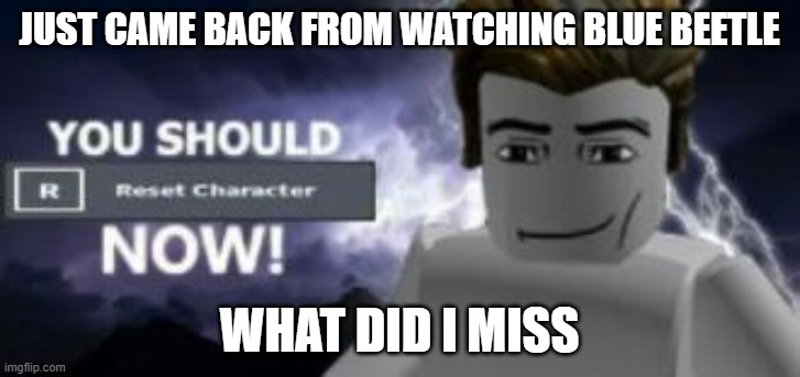 you should reset  character NOW! | JUST CAME BACK FROM WATCHING BLUE BEETLE; WHAT DID I MISS | image tagged in you should reset character now | made w/ Imgflip meme maker