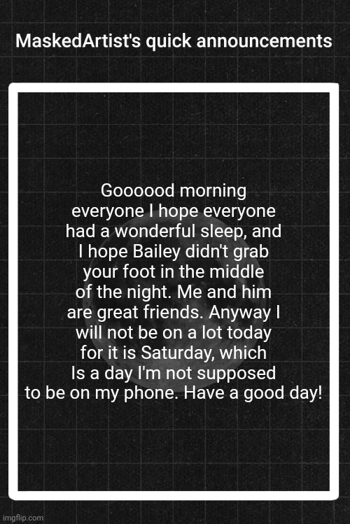 AnArtistWithaMask's quick announcements | Goooood morning everyone I hope everyone had a wonderful sleep, and I hope Bailey didn't grab your foot in the middle of the night. Me and him are great friends. Anyway I will not be on a lot today for it is Saturday, which Is a day I'm not supposed to be on my phone. Have a good day! | image tagged in anartistwithamask's quick announcements | made w/ Imgflip meme maker