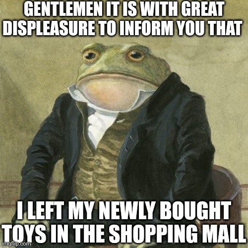 Pain :( | GENTLEMEN IT IS WITH GREAT DISPLEASURE TO INFORM YOU THAT; I LEFT MY NEWLY BOUGHT TOYS IN THE SHOPPING MALL | image tagged in gentlemen it is with great pleasure to inform you that,pain,toys | made w/ Imgflip meme maker