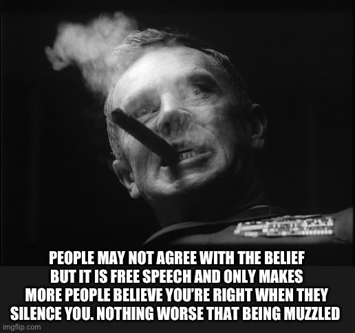 General Ripper (Dr. Strangelove) | PEOPLE MAY NOT AGREE WITH THE BELIEF BUT IT IS FREE SPEECH AND ONLY MAKES MORE PEOPLE BELIEVE YOU’RE RIGHT WHEN THEY SILENCE YOU. NOTHING WO | image tagged in general ripper dr strangelove | made w/ Imgflip meme maker