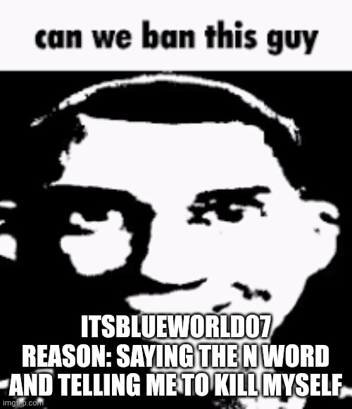 I literally just said hi to her | ITSBLUEWORLD07
REASON: SAYING THE N WORD AND TELLING ME TO KILL MYSELF | image tagged in can we ban this guy | made w/ Imgflip meme maker