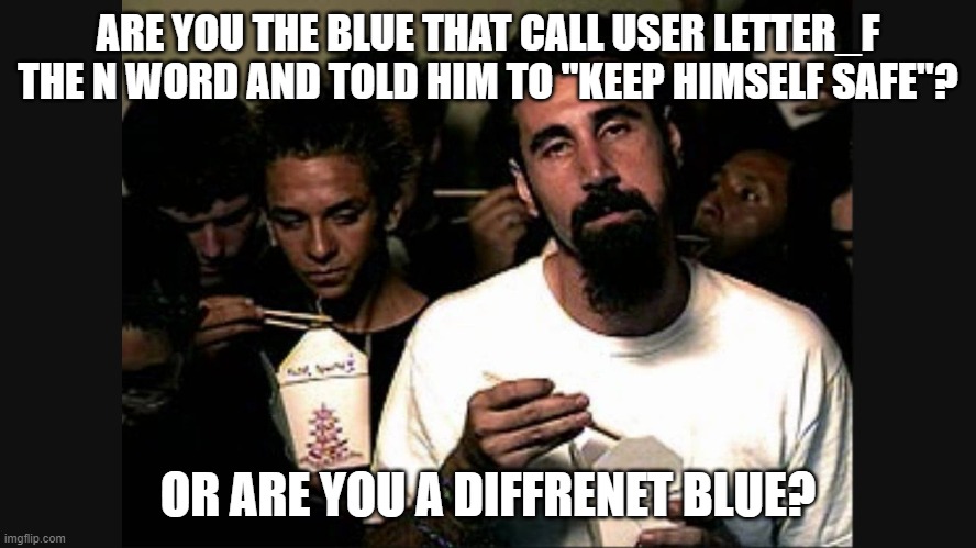 Serj Tankian | ARE YOU THE BLUE THAT CALL USER LETTER_F THE N WORD AND TOLD HIM TO "KEEP HIMSELF SAFE"? OR ARE YOU A DIFFRENET BLUE? | image tagged in serj tankian | made w/ Imgflip meme maker