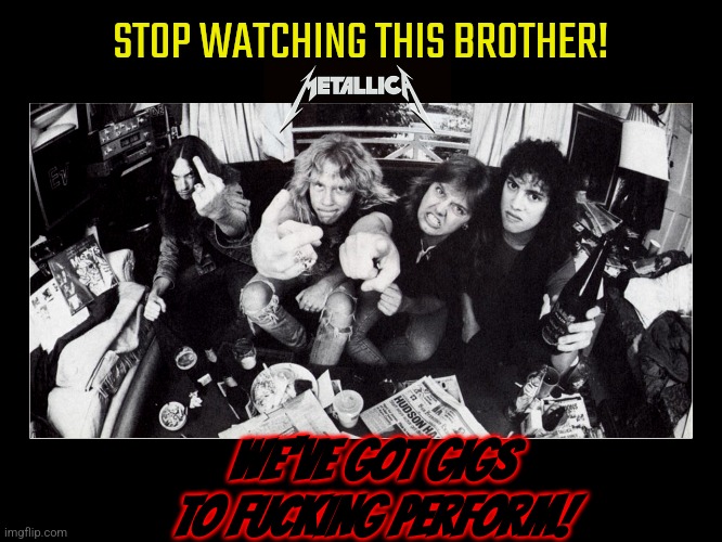 metallica | STOP WATCHING THIS BROTHER! WE'VE GOT GIGS TO FUCKING PERFORM! | image tagged in metallica | made w/ Imgflip meme maker