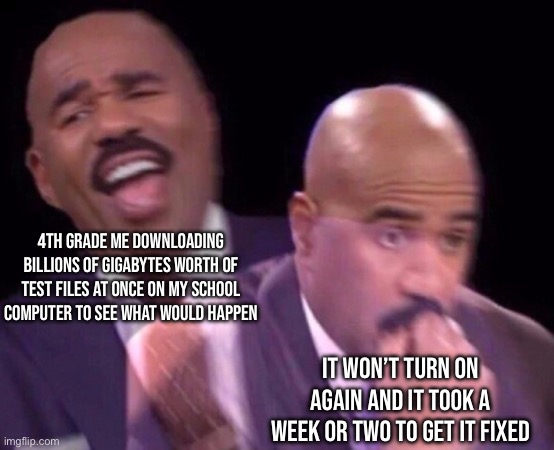 And I’ll do it again. | 4TH GRADE ME DOWNLOADING BILLIONS OF GIGABYTES WORTH OF TEST FILES AT ONCE ON MY SCHOOL COMPUTER TO SEE WHAT WOULD HAPPEN; IT WON’T TURN ON AGAIN AND IT TOOK A WEEK OR TWO TO GET IT FIXED | image tagged in steve harvey laughing serious | made w/ Imgflip meme maker