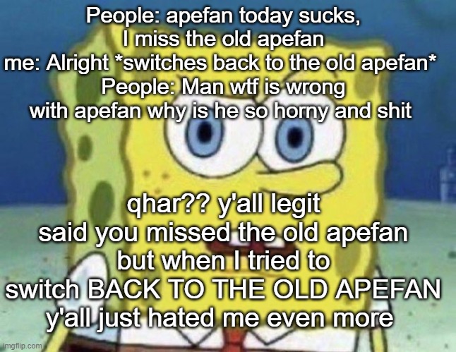 confused spongebob | People: apefan today sucks, I miss the old apefan
me: Alright *switches back to the old apefan* 
People: Man wtf is wrong with apefan why is he so horny and shit; qhar?? y'all legit said you missed the old apefan but when I tried to switch BACK TO THE OLD APEFAN y'all just hated me even more | image tagged in confused spongebob | made w/ Imgflip meme maker