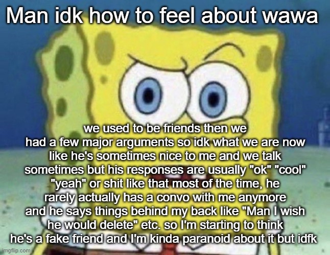 confused spongebob | Man idk how to feel about wawa; we used to be friends then we had a few major arguments so idk what we are now like he's sometimes nice to me and we talk sometimes but his responses are usually "ok" "cool" "yeah" or shit like that most of the time, he rarely actually has a convo with me anymore and he says things behind my back like "Man I wish he would delete" etc. so I'm starting to think he's a fake friend and I'm kinda paranoid about it but idfk | image tagged in confused spongebob | made w/ Imgflip meme maker