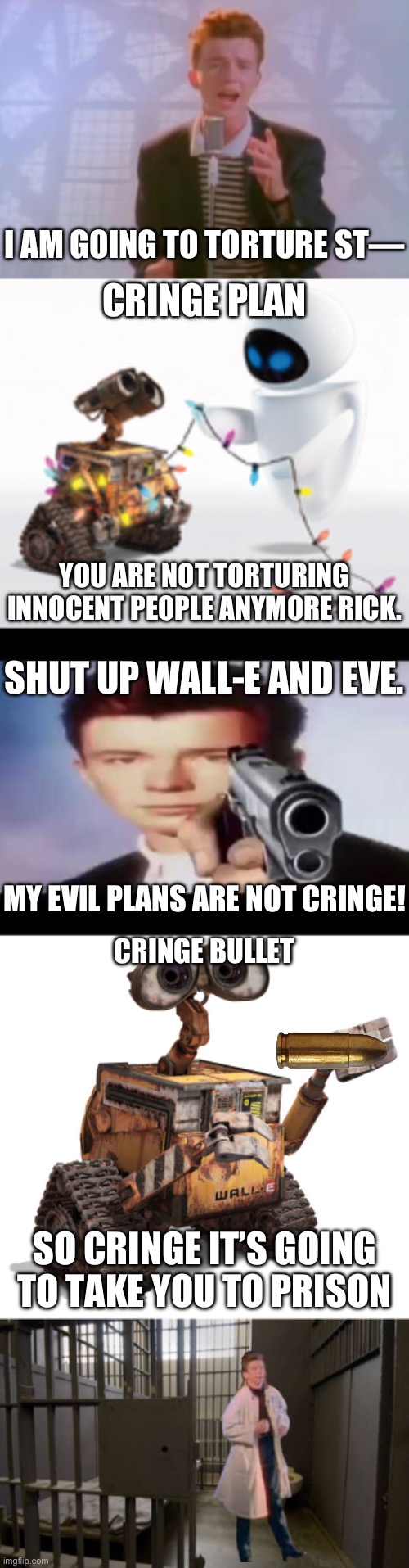 I AM GOING TO TORTURE ST—; CRINGE PLAN; YOU ARE NOT TORTURING INNOCENT PEOPLE ANYMORE RICK. SHUT UP WALL-E AND EVE. MY EVIL PLANS ARE NOT CRINGE! CRINGE BULLET; SO CRINGE IT’S GOING TO TAKE YOU TO PRISON | image tagged in rick astley,wall-e and eve,rick astley pointing at you,wall-e,jail cell | made w/ Imgflip meme maker