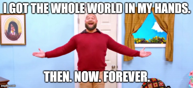 Thank you, Bray Wyatt... | I GOT THE WHOLE WORLD IN MY HANDS. THEN. NOW. FOREVER. | image tagged in bray wyatt firefly funhouse,bray wyatt,wwe | made w/ Imgflip meme maker