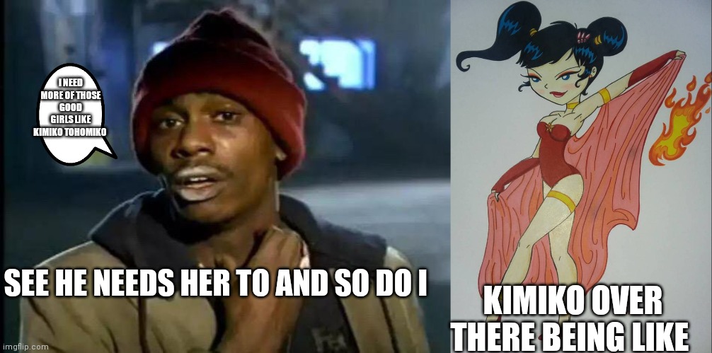 We need kimiko in our lives | I NEED MORE OF THOSE GOOD GIRLS LIKE KIMIKO TOHOMIKO; SEE HE NEEDS HER TO AND SO DO I; KIMIKO OVER THERE BEING LIKE | image tagged in who else needs her in your life,we need kimiko,we need more girls like kimiko,we need more xiolion showdown | made w/ Imgflip meme maker