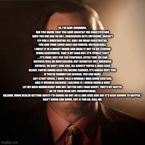HI, I'M SAUL GOODMAN. DID YOU KNOW THAT YOU HAVE RIGHTS? THE CONSTITUTION SAYS YOU DO! AND SO DO I. CONSCIENCE GETS EXPENSIVE, DOESN'T IT? FOR A SUBSTANTIAL FEE, AND I DO MEAN SUBSTANTIAL, YOU AND YOUR LOVED ONES CAN VANISH. UNTRACEABLE.
I WANT IT IN A MONEY ORDER AND MAKE IT OUT TO ICE STATION ZEBRA ASSOCIATES. THAT'S MY LOAN OUT. IT'S TOTALLY LEGIT … IT'S DONE JUST FOR TAX PURPOSES. AFTER THAT WE CAN DISCUSS VISA OR MASTERCARD, BUT DEFINITELY NOT AMERICAN EXPRESS, SO DON'T EVEN ASK, ALL RIGHT? YOU'RE A HIGH-RISK CLIENT. YOU'RE GONNA NEED THE DELUXE SERVICE. IT'S GONNA COST YOU.
IF YOU'RE COMMITTED ENOUGH, YOU CAN MAKE ANY STORY WORK. I ONCE TOLD A WOMAN I WAS KEVIN COSTNER, AND IT WORKED BECAUSE I BELIEVED IT. I NEVER SHOULD HAVE LET MY DOJO MEMBERSHIP RUN OUT. BETTER SAFE THAN SORRY. THAT'S MY MOTTO.
AS TO YOUR DEAD GUY, OCCUPATIONAL HAZARD. DRUG DEALER GETTING SHOT? I'M GONNA GO OUT ON A LIMB HERE AND SAY IT'S BEEN KNOWN TO HAPPEN."
DON'T DRINK AND DRIVE, BUT IF YOU DO, CALL ME. | made w/ Imgflip meme maker